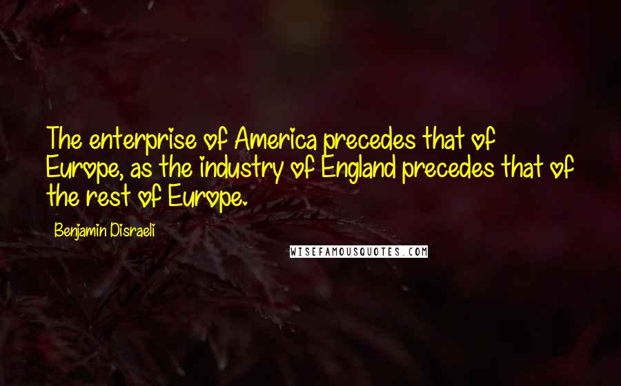 Benjamin Disraeli Quotes: The enterprise of America precedes that of Europe, as the industry of England precedes that of the rest of Europe.