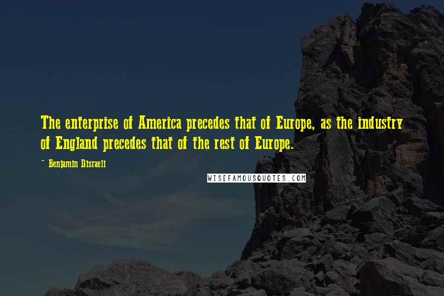 Benjamin Disraeli Quotes: The enterprise of America precedes that of Europe, as the industry of England precedes that of the rest of Europe.