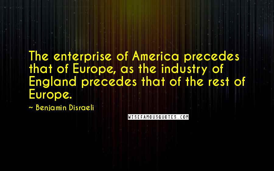 Benjamin Disraeli Quotes: The enterprise of America precedes that of Europe, as the industry of England precedes that of the rest of Europe.