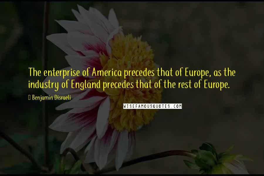 Benjamin Disraeli Quotes: The enterprise of America precedes that of Europe, as the industry of England precedes that of the rest of Europe.