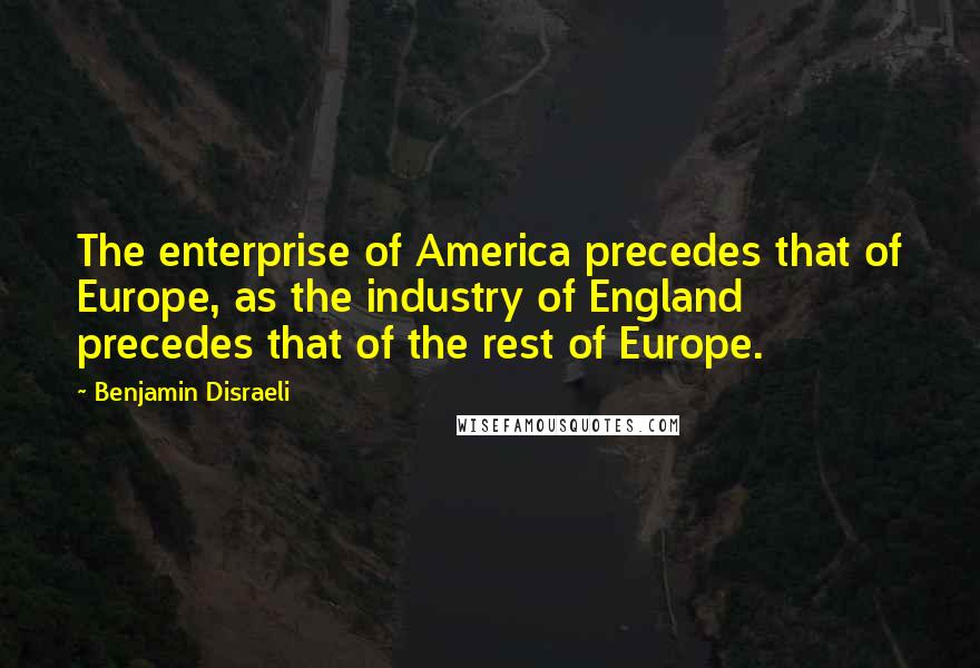 Benjamin Disraeli Quotes: The enterprise of America precedes that of Europe, as the industry of England precedes that of the rest of Europe.