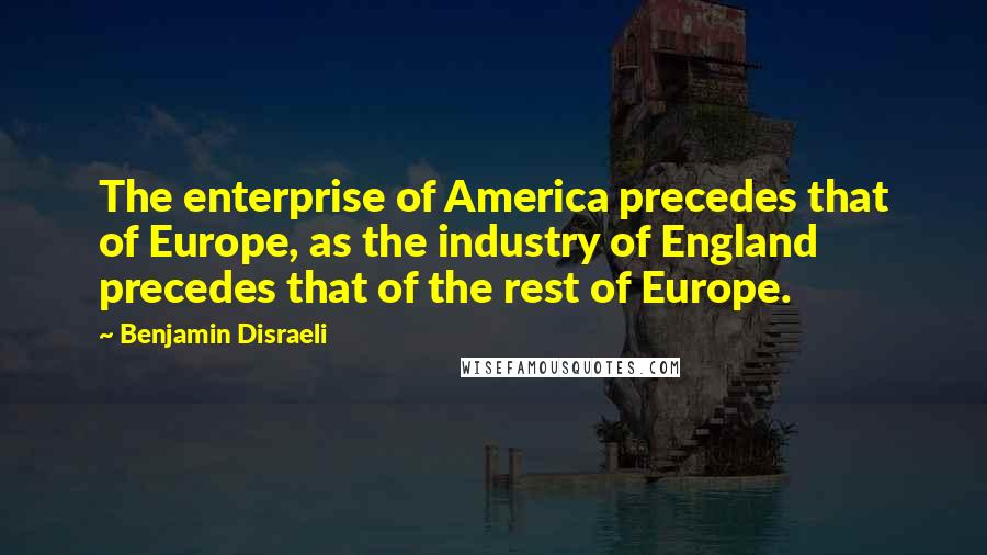 Benjamin Disraeli Quotes: The enterprise of America precedes that of Europe, as the industry of England precedes that of the rest of Europe.