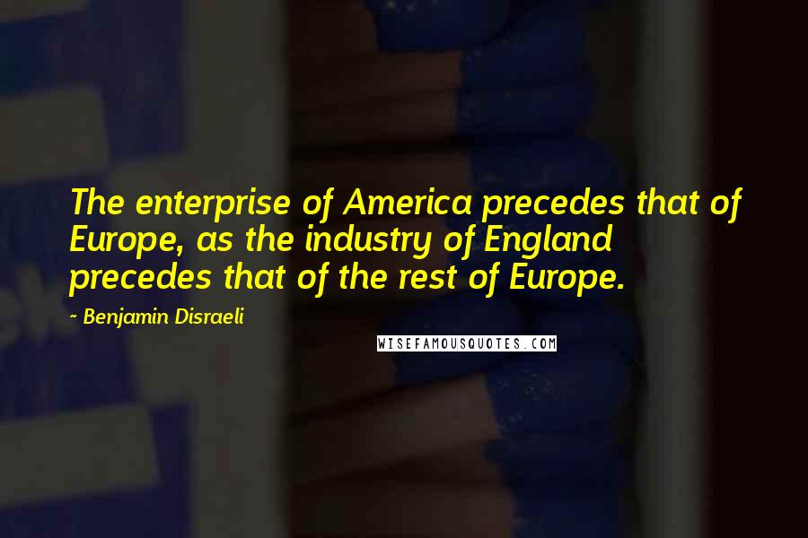 Benjamin Disraeli Quotes: The enterprise of America precedes that of Europe, as the industry of England precedes that of the rest of Europe.