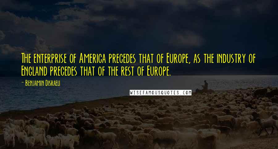 Benjamin Disraeli Quotes: The enterprise of America precedes that of Europe, as the industry of England precedes that of the rest of Europe.