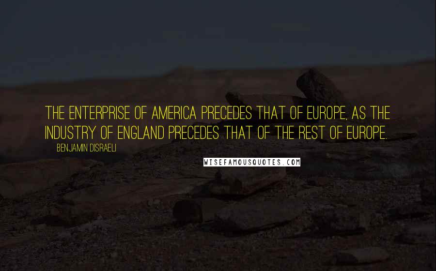 Benjamin Disraeli Quotes: The enterprise of America precedes that of Europe, as the industry of England precedes that of the rest of Europe.