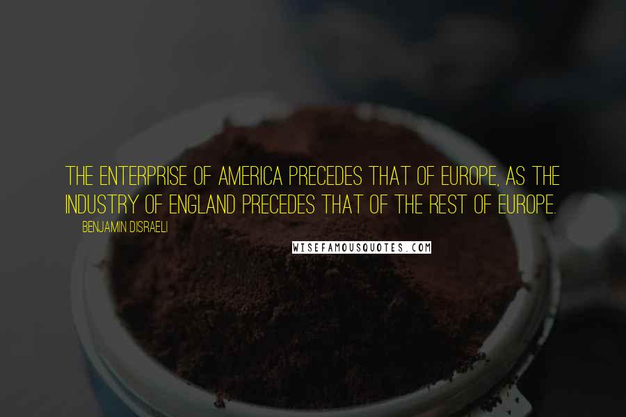 Benjamin Disraeli Quotes: The enterprise of America precedes that of Europe, as the industry of England precedes that of the rest of Europe.