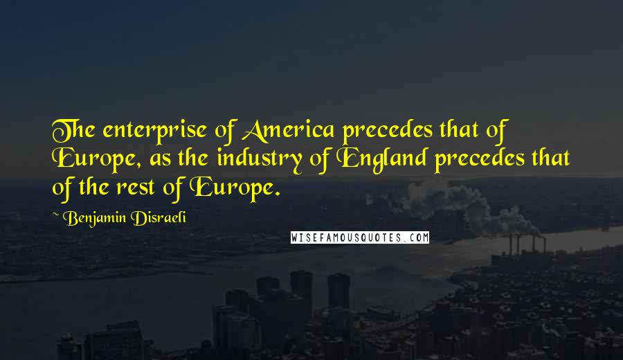 Benjamin Disraeli Quotes: The enterprise of America precedes that of Europe, as the industry of England precedes that of the rest of Europe.