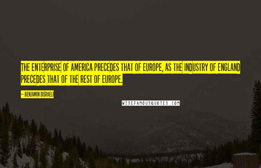 Benjamin Disraeli Quotes: The enterprise of America precedes that of Europe, as the industry of England precedes that of the rest of Europe.