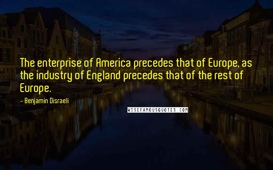 Benjamin Disraeli Quotes: The enterprise of America precedes that of Europe, as the industry of England precedes that of the rest of Europe.