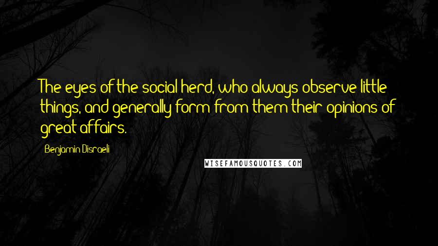 Benjamin Disraeli Quotes: The eyes of the social herd, who always observe little things, and generally form from them their opinions of great affairs.