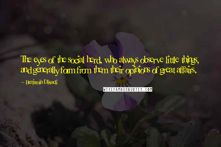 Benjamin Disraeli Quotes: The eyes of the social herd, who always observe little things, and generally form from them their opinions of great affairs.