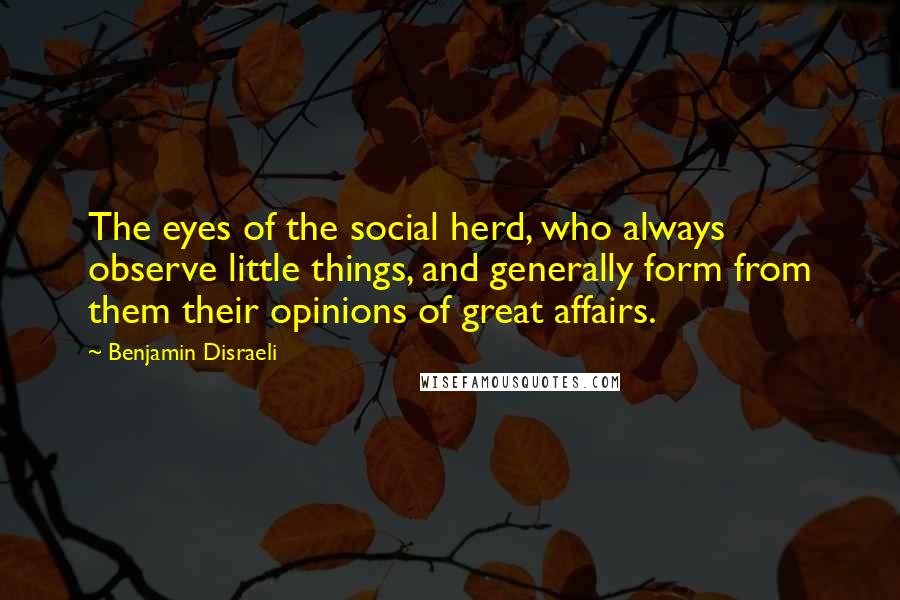 Benjamin Disraeli Quotes: The eyes of the social herd, who always observe little things, and generally form from them their opinions of great affairs.