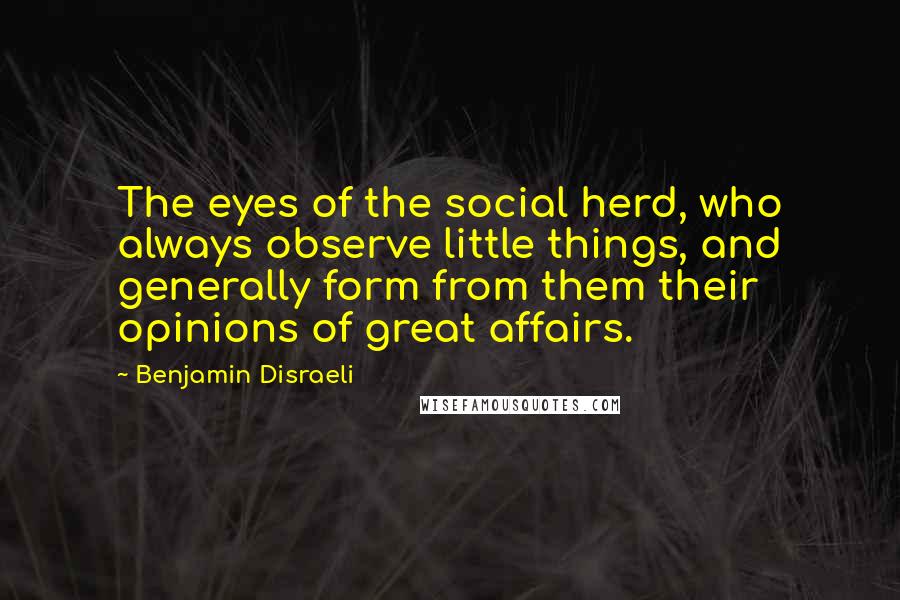 Benjamin Disraeli Quotes: The eyes of the social herd, who always observe little things, and generally form from them their opinions of great affairs.