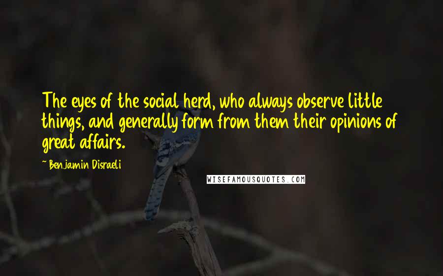 Benjamin Disraeli Quotes: The eyes of the social herd, who always observe little things, and generally form from them their opinions of great affairs.