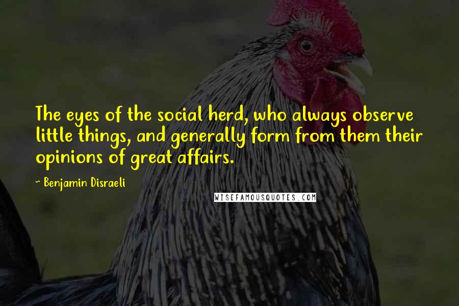 Benjamin Disraeli Quotes: The eyes of the social herd, who always observe little things, and generally form from them their opinions of great affairs.