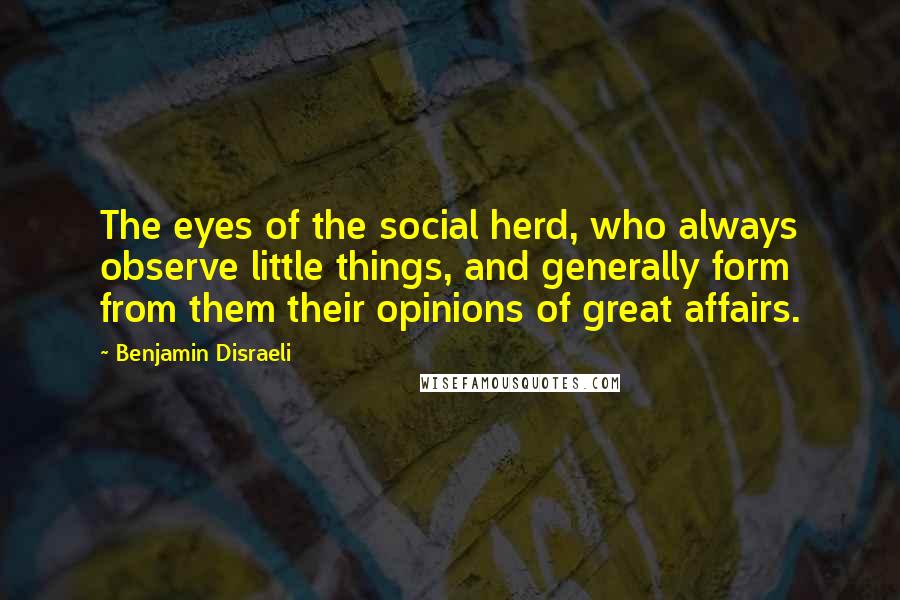 Benjamin Disraeli Quotes: The eyes of the social herd, who always observe little things, and generally form from them their opinions of great affairs.