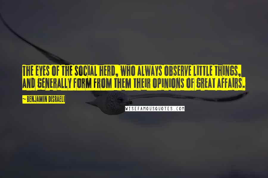 Benjamin Disraeli Quotes: The eyes of the social herd, who always observe little things, and generally form from them their opinions of great affairs.