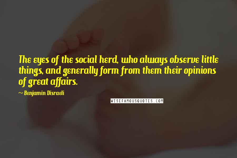 Benjamin Disraeli Quotes: The eyes of the social herd, who always observe little things, and generally form from them their opinions of great affairs.