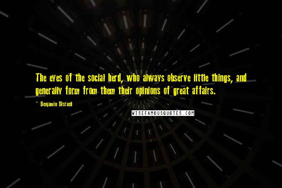 Benjamin Disraeli Quotes: The eyes of the social herd, who always observe little things, and generally form from them their opinions of great affairs.
