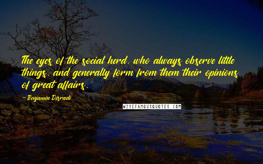 Benjamin Disraeli Quotes: The eyes of the social herd, who always observe little things, and generally form from them their opinions of great affairs.
