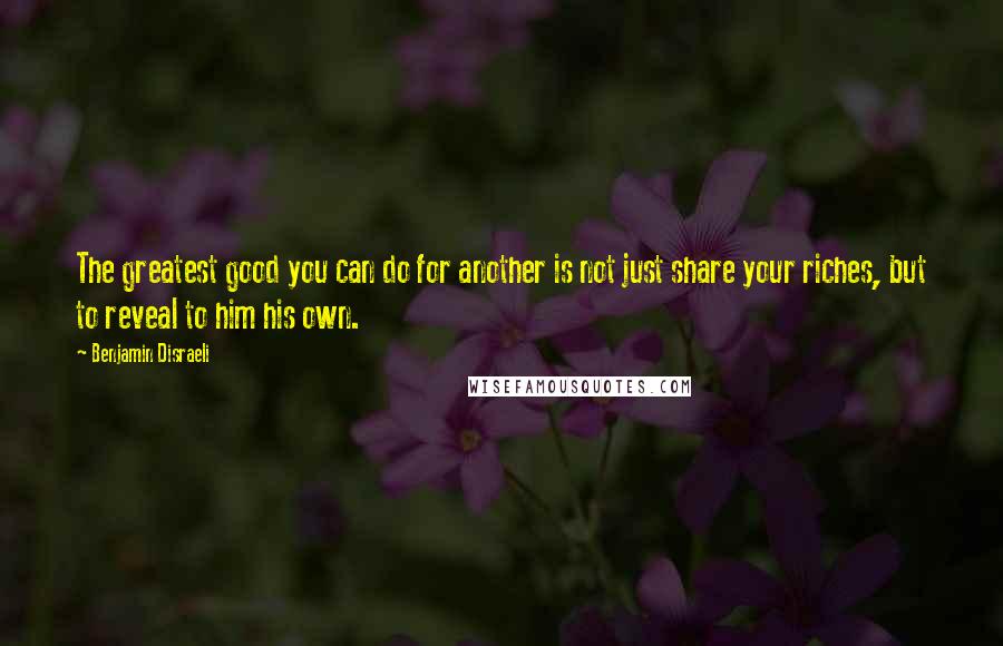 Benjamin Disraeli Quotes: The greatest good you can do for another is not just share your riches, but to reveal to him his own.