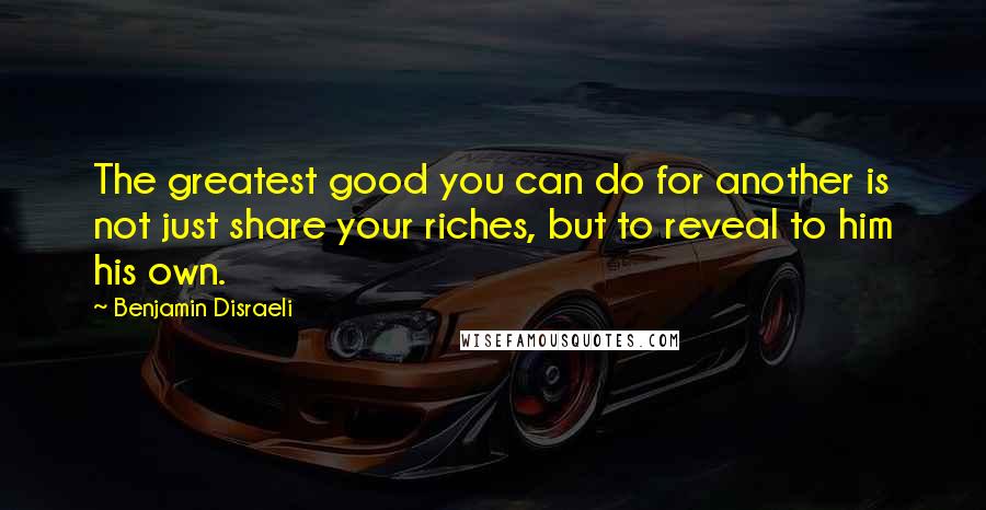 Benjamin Disraeli Quotes: The greatest good you can do for another is not just share your riches, but to reveal to him his own.