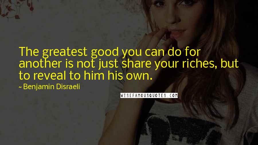 Benjamin Disraeli Quotes: The greatest good you can do for another is not just share your riches, but to reveal to him his own.