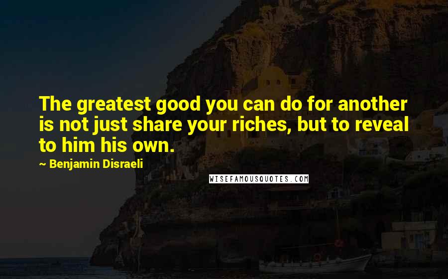 Benjamin Disraeli Quotes: The greatest good you can do for another is not just share your riches, but to reveal to him his own.