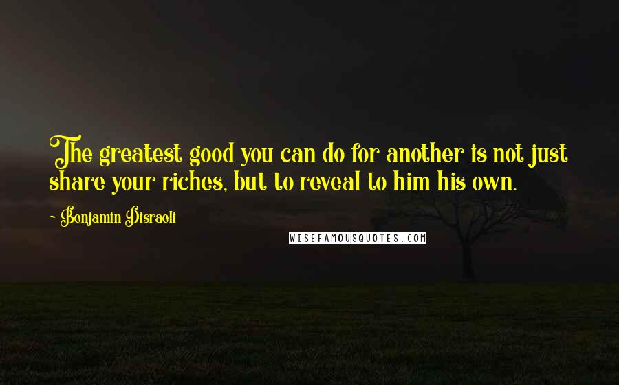 Benjamin Disraeli Quotes: The greatest good you can do for another is not just share your riches, but to reveal to him his own.