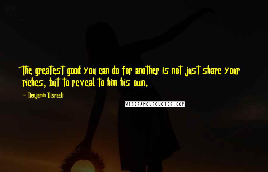 Benjamin Disraeli Quotes: The greatest good you can do for another is not just share your riches, but to reveal to him his own.