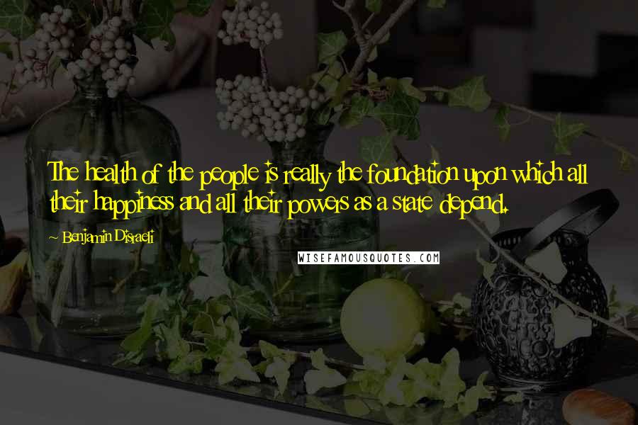 Benjamin Disraeli Quotes: The health of the people is really the foundation upon which all their happiness and all their powers as a state depend.