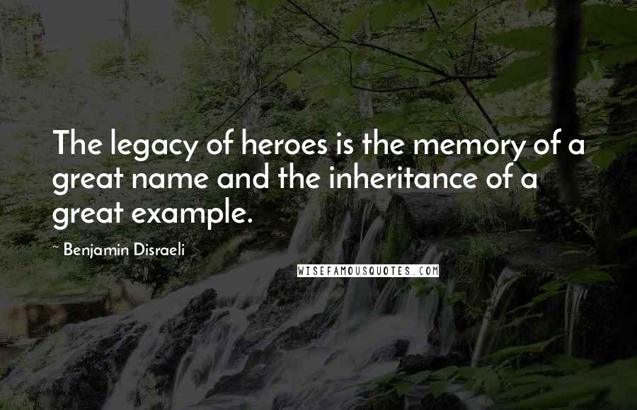 Benjamin Disraeli Quotes: The legacy of heroes is the memory of a great name and the inheritance of a great example.