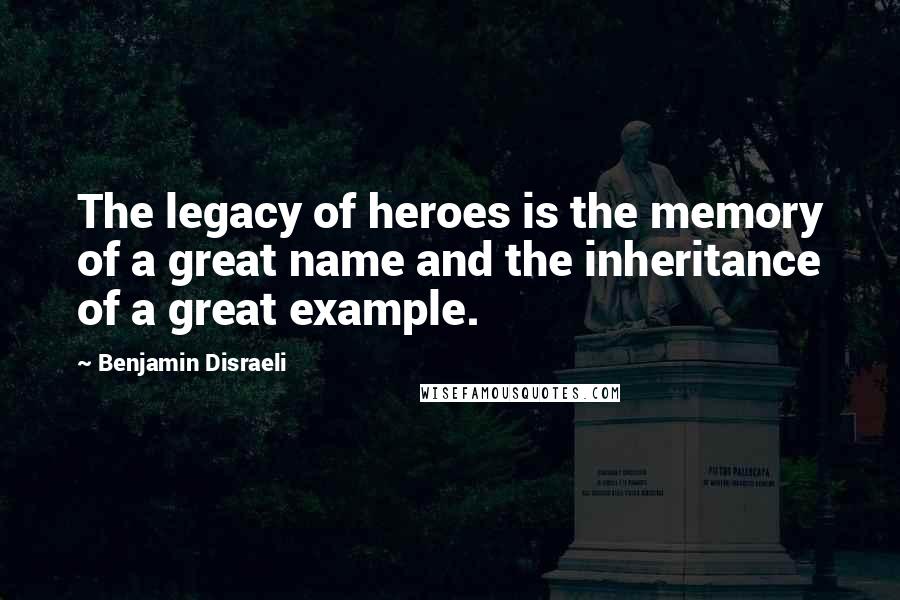 Benjamin Disraeli Quotes: The legacy of heroes is the memory of a great name and the inheritance of a great example.