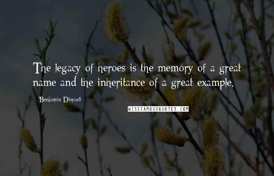 Benjamin Disraeli Quotes: The legacy of heroes is the memory of a great name and the inheritance of a great example.