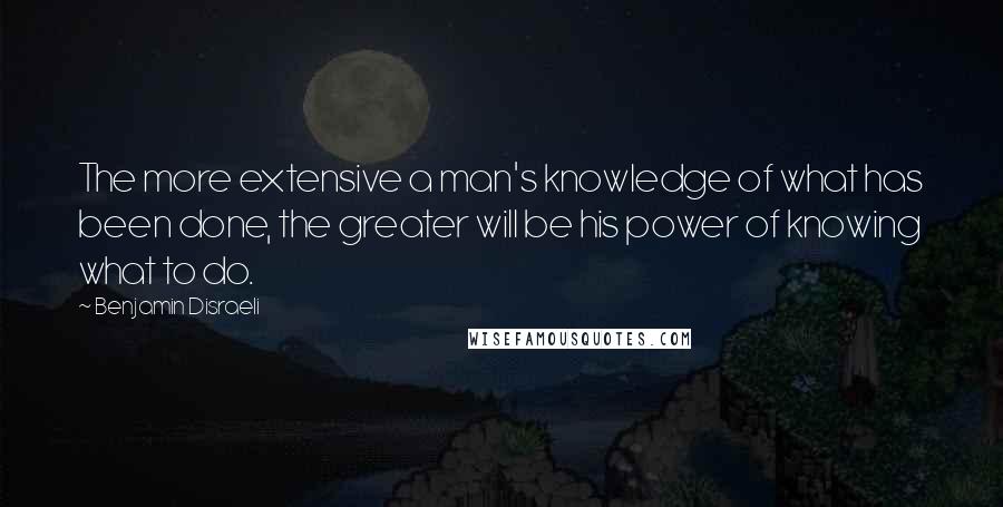 Benjamin Disraeli Quotes: The more extensive a man's knowledge of what has been done, the greater will be his power of knowing what to do.