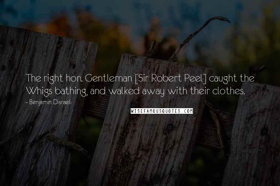 Benjamin Disraeli Quotes: The right hon. Gentleman [Sir Robert Peel] caught the Whigs bathing, and walked away with their clothes.