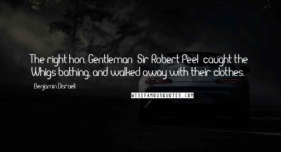 Benjamin Disraeli Quotes: The right hon. Gentleman [Sir Robert Peel] caught the Whigs bathing, and walked away with their clothes.