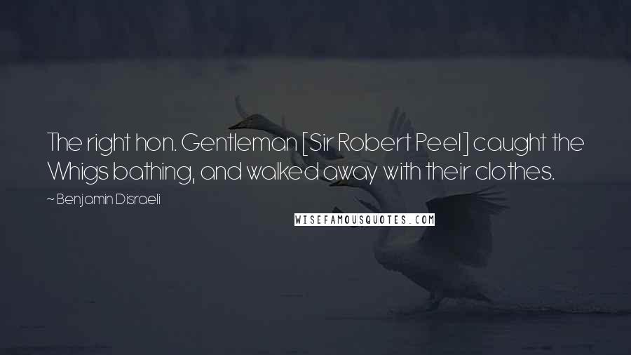 Benjamin Disraeli Quotes: The right hon. Gentleman [Sir Robert Peel] caught the Whigs bathing, and walked away with their clothes.