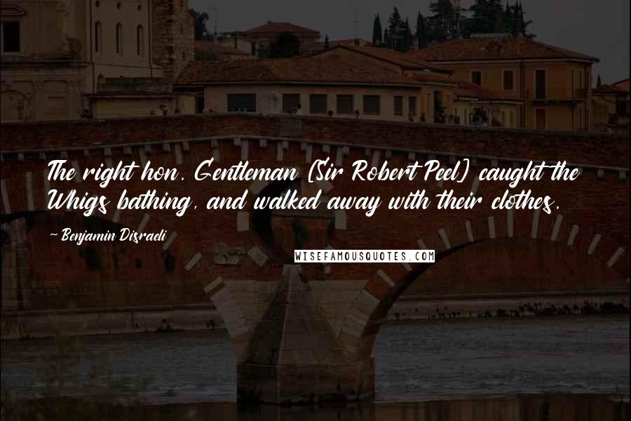 Benjamin Disraeli Quotes: The right hon. Gentleman [Sir Robert Peel] caught the Whigs bathing, and walked away with their clothes.