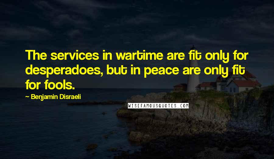 Benjamin Disraeli Quotes: The services in wartime are fit only for desperadoes, but in peace are only fit for fools.