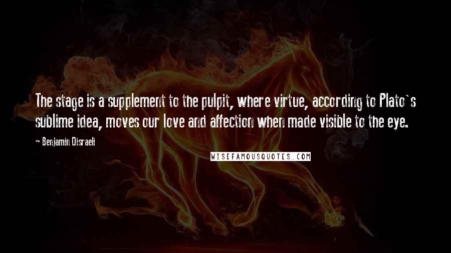 Benjamin Disraeli Quotes: The stage is a supplement to the pulpit, where virtue, according to Plato's sublime idea, moves our love and affection when made visible to the eye.