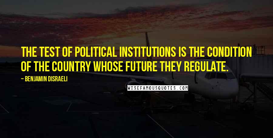 Benjamin Disraeli Quotes: The test of political institutions is the condition of the country whose future they regulate.