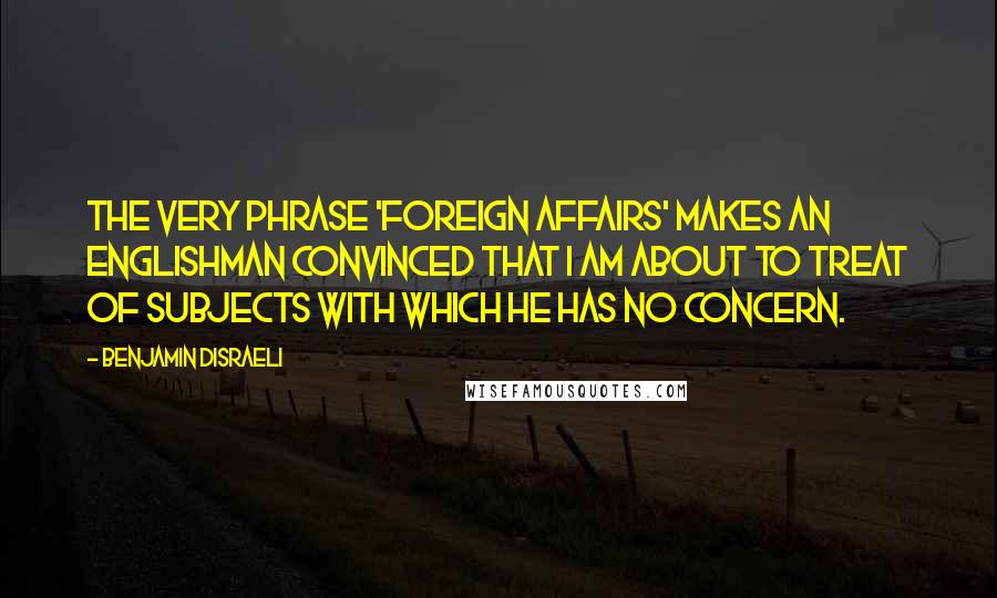 Benjamin Disraeli Quotes: The very phrase 'foreign affairs' makes an Englishman convinced that I am about to treat of subjects with which he has no concern.