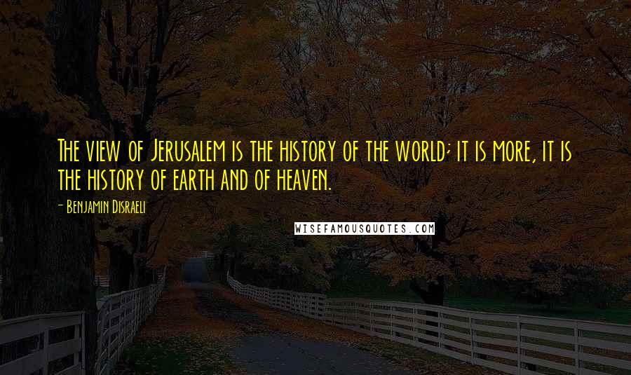 Benjamin Disraeli Quotes: The view of Jerusalem is the history of the world; it is more, it is the history of earth and of heaven.