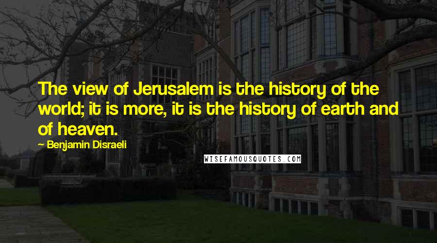 Benjamin Disraeli Quotes: The view of Jerusalem is the history of the world; it is more, it is the history of earth and of heaven.