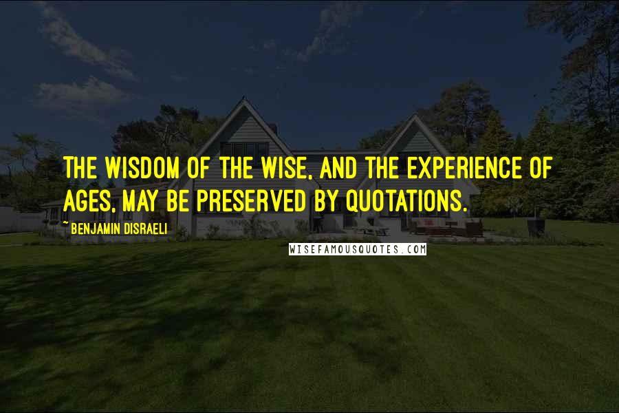 Benjamin Disraeli Quotes: The wisdom of the wise, and the experience of ages, may be preserved by quotations.