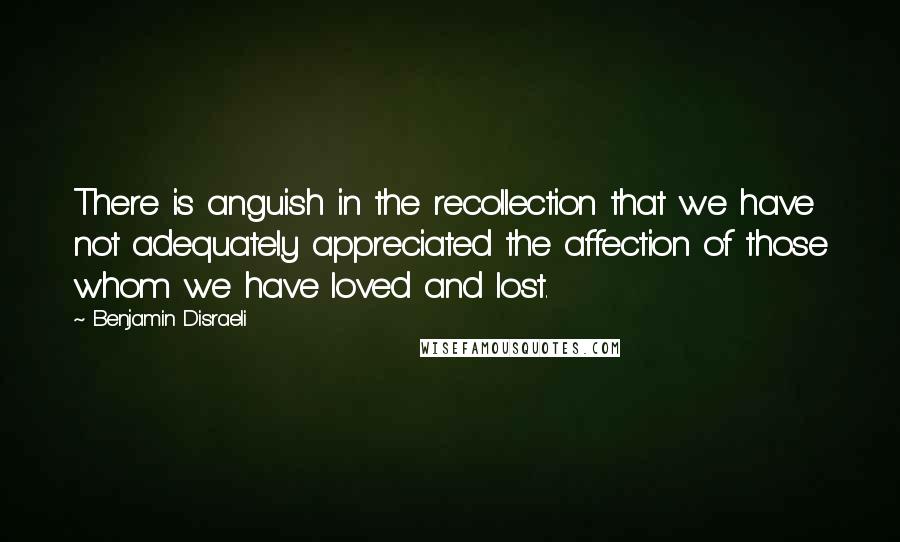 Benjamin Disraeli Quotes: There is anguish in the recollection that we have not adequately appreciated the affection of those whom we have loved and lost.