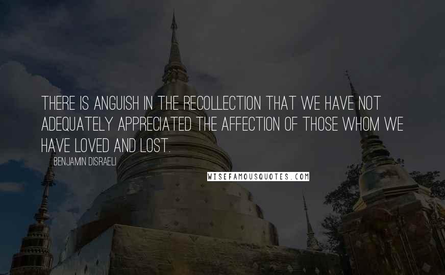 Benjamin Disraeli Quotes: There is anguish in the recollection that we have not adequately appreciated the affection of those whom we have loved and lost.