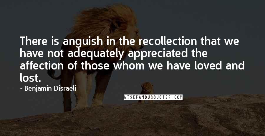 Benjamin Disraeli Quotes: There is anguish in the recollection that we have not adequately appreciated the affection of those whom we have loved and lost.