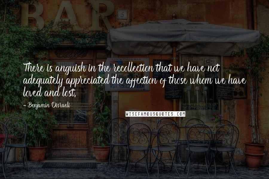 Benjamin Disraeli Quotes: There is anguish in the recollection that we have not adequately appreciated the affection of those whom we have loved and lost.